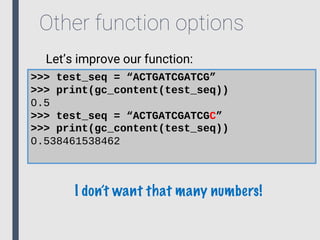 Other function options
>>> test_seq = “ACTGATCGATCG”
>>> print(gc_content(test_seq))
0.5
>>> test_seq = “ACTGATCGATCGC”
>>> print(gc_content(test_seq))
0.538461538462
Let’s improve our function:
I don’t want that many numbers!
 