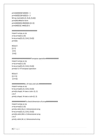 4 | P a g e
print(b[0][0])# b[0][0]= 1
print(b[0][1])# b[0][1]= 2
M=np.matrix([[1,2], [3,4], [5,6]])
print(M) #Matrix form
print(M[0][0]) #M[0][0]=[[1 2]]
print(M[0,0]) #M[0,0]=1
############################
import numpy as np
a=np.array([1,2,3])
b=np.array([[1,2], [3,4], [5,6]])
print(b)
RESULT:
[[1 2]
[3 4]
[5 6]]
#####################Transpose operation##############
import numpy as np
a=np.array([1,2,3])
b=np.array([[1,2], [3,4], [5,6]])
print(b.T) # Transpose operation
RESULT:
[[1 3 5]
[2 4 6]]
#############No. of rows and cols ##############
import numpy as np
b=np.array([[1,2], [3,4], [5,6]])
print(b.shape) # rows x cols= (3, 2)
c=b.T
print(c.shape) # rows x cols=(2, 3)
###############To check dimension of array#############
import numpy as np
a=np.array([1,2,3])
print(a.ndim) #a is 1 dimensional array
b=np.array([[1,2], [3,4], [5,6]])
print(b.ndim) #b is 2 dimensional array
c=b.T
print(c.ndim) #c is 2 dimensional array
 