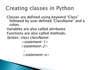 Classes are defined using keyword “Class”
followed by user defined “ClassName” and a
colon.
Variables are also called attributes
Functions are also called methods.
Syntax: class className:
<statement-1>
<statement-2>
;
<statement-n>
 