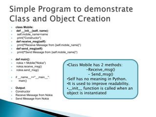  class Mobile:
 def __init__(self, name):
 self.mobile_name=name
 print("Constructor")
 def receive_msg(self):
 print(f"Receive Message from {self.mobile_name}")
 def send_msg(self):
 print(f"Send Message from {self.mobile_name}")
 def main():
 nokia = Mobile("Nokia")
 nokia.receive_msg()
 nokia.send_msg()
 if __name__=="__main__":
 main()
 Output:
 Constructor
 Receive Message from Nokia
 Send Message from Nokia
•Class Mobile has 2 methods:
-Receive_msg()
- Send_msg()
•Self has no meaning in Python.
•It is used to improve readability.
•__init__ function is called when an
object is instantiated
 