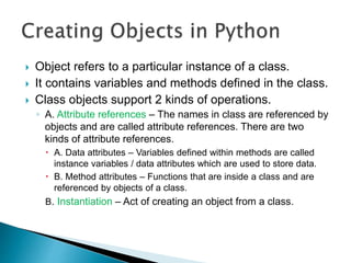  Object refers to a particular instance of a class.
 It contains variables and methods defined in the class.
 Class objects support 2 kinds of operations.
◦ A. Attribute references – The names in class are referenced by
objects and are called attribute references. There are two
kinds of attribute references.
 A. Data attributes – Variables defined within methods are called
instance variables / data attributes which are used to store data.
 B. Method attributes – Functions that are inside a class and are
referenced by objects of a class.
B. Instantiation – Act of creating an object from a class.
 