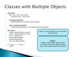  class Birds:
 def __init__(self, bird_name):
 self.bird_name = bird_name
 def flying_birds(self):
 print(f"{self.bird_name} flies above clouds")
 def non_flying_birds(self):
 print(f"{self.bird_name} is the national bird of Australia")
 def main():
 vulture=Birds("Griffon Vulture")
 Crane = Birds("Common Crane")
 Emu = Birds("Emu")
 vulture.flying_birds()
 Crane.flying_birds()
 Emu.non_flying_birds()
 if __name__=="__main__":
 main()
Output:
Griffon Vulture flies above clouds
Common Crane flies above clouds
Emu is the national bird of Australia
vulture, Crane and Emu are the objects
of class Birds
 