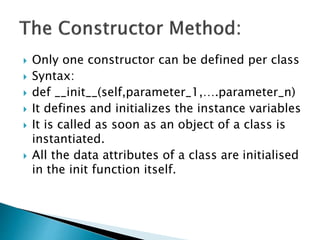  Only one constructor can be defined per class
 Syntax:
 def __init__(self,parameter_1,….parameter_n)
 It defines and initializes the instance variables
 It is called as soon as an object of a class is
instantiated.
 All the data attributes of a class are initialised
in the init function itself.
 