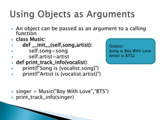  An object can be passed as an argument to a calling
function
 class Music:
 def __init__(self,song,artist):
 self.song=song
 self.artist=artist
 def print_track_info(vocalist):
 print(f"Song is {vocalist.song}")
 print(f"Artist is {vocalist.artist}")
 singer = Music("Boy With Love","BTS")
 print_track_info(singer)
Output:
Song is Boy With Love
Artist is BTS2
 