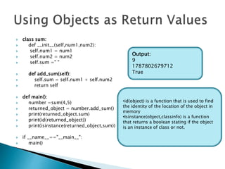  class sum:
 def __init__(self,num1,num2):
 self.num1 = num1
 self.num2 = num2
 self.sum =" "
 def add_sum(self):
 self.sum = self.num1 + self.num2
 return self
 def main():
 number =sum(4,5)
 returned_object = number.add_sum()
 print(returned_object.sum)
 print(id(returned_object))
 print(isinstance(returned_object,sum))
 if __name__=="__main__":
 main()
Output:
9
1787802679712
True
•id(object) is a function that is used to find
the identity of the location of the object in
memory
•Isinstance(object,classinfo) is a function
that returns a boolean stating if the object
is an instance of class or not.
 