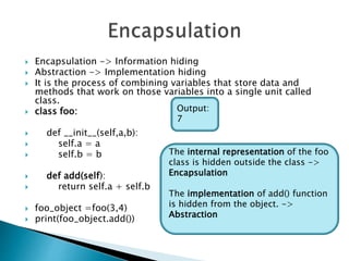  Encapsulation -> Information hiding
 Abstraction -> Implementation hiding
 It is the process of combining variables that store data and
methods that work on those variables into a single unit called
class.
 class foo:
 def __init__(self,a,b):
 self.a = a
 self.b = b
 def add(self):
 return self.a + self.b
 foo_object =foo(3,4)
 print(foo_object.add())
Output:
7
The internal representation of the foo
class is hidden outside the class ->
Encapsulation
The implementation of add() function
is hidden from the object. ->
Abstraction
 
