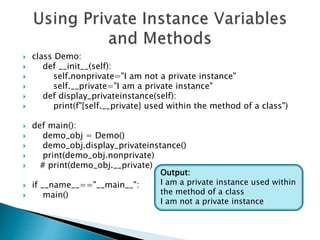  class Demo:
 def __init__(self):
 self.nonprivate="I am not a private instance"
 self.__private="I am a private instance"
 def display_privateinstance(self):
 print(f"{self.__private} used within the method of a class")
 def main():
 demo_obj = Demo()
 demo_obj.display_privateinstance()
 print(demo_obj.nonprivate)
 # print(demo_obj.__private)
 if __name__=="__main__":
 main()
Output:
I am a private instance used within
the method of a class
I am not a private instance
 