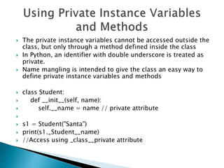  The private instance variables cannot be accessed outside the
class, but only through a method defined inside the class
 In Python, an identifier with double underscore is treated as
private.
 Name mangling is intended to give the class an easy way to
define private instance variables and methods
 class Student:
 def __init__(self, name):
 self.__name = name // private attribute

 s1 = Student("Santa")
 print(s1._Student__name)
 //Access using _class__private attribute
 