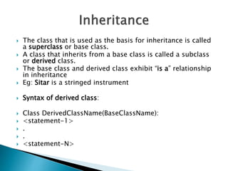  The class that is used as the basis for inheritance is called
a superclass or base class.
 A class that inherits from a base class is called a subclass
or derived class.
 The base class and derived class exhibit “is a” relationship
in inheritance
 Eg: Sitar is a stringed instrument
 Syntax of derived class:
 Class DerivedClassName(BaseClassName):
 <statement-1>
 .
 .
 <statement-N>
 