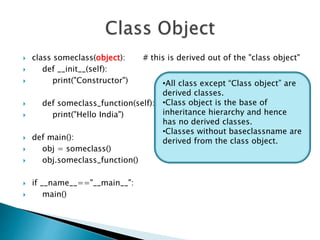  class someclass(object): # this is derived out of the "class object"
 def __init__(self):
 print("Constructor")
 def someclass_function(self):
 print("Hello India")
 def main():
 obj = someclass()
 obj.someclass_function()
 if __name__=="__main__":
 main()
•All class except “Class object” are
derived classes.
•Class object is the base of
inheritance hierarchy and hence
has no derived classes.
•Classes without baseclassname are
derived from the class object.
 