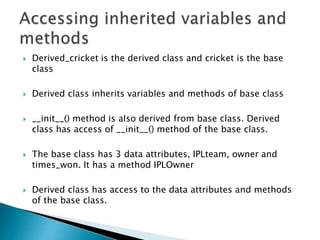  Derived_cricket is the derived class and cricket is the base
class
 Derived class inherits variables and methods of base class
 __init__() method is also derived from base class. Derived
class has access of __init__() method of the base class.
 The base class has 3 data attributes, IPLteam, owner and
times_won. It has a method IPLOwner
 Derived class has access to the data attributes and methods
of the base class.
 