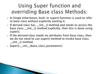  In Single Inheritance, built-in super() function is used to refer
to base class without explicitly naming it.
 If derived class has __init__() method and needs to access the
base class __init__() method explicitly, then this is done using
super().
 If the derived class needs no attributes from base class, then
we do not need to use super() method to invoke base class
__init__() method.
 Super().__init__(base_class_parameters)
 