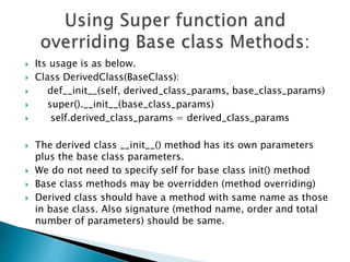  Its usage is as below.
 Class DerivedClass(BaseClass):
 def__init__(self, derived_class_params, base_class_params)
 super().__init__(base_class_params)
 self.derived_class_params = derived_class_params
 The derived class __init__() method has its own parameters
plus the base class parameters.
 We do not need to specify self for base class init() method
 Base class methods may be overridden (method overriding)
 Derived class should have a method with same name as those
in base class. Also signature (method name, order and total
number of parameters) should be same.
 