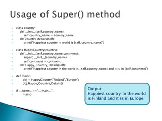  class country:
 def __init__(self,country_name):
 self.country_name = country_name
 def country_details(self):
 print(f"Happiest country in world is {self.country_name}")
 class HappyCountry(country):
 def __init__(self,country_name,continent):
 super().__init__(country_name)
 self.continent = continent
 def Happy_Country_Details(self):
 print(f"Happiest country in the world is {self.country_name} and it is in {self.continent}")
 def main():
 obj = HappyCountry("Finland","Europe")
 obj.Happy_Country_Details()
 if __name__=="__main__":
 main()
Output:
Happiest country in the world
is Finland and it is in Europe
 