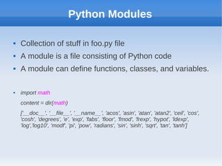 Python Modules
 Collection of stuff in foo.py file
 A module is a file consisting of Python code
 A module can define functions, classes, and variables.
 import math
content = dir(math)
['__doc__', '__file__', '__name__', 'acos', 'asin', 'atan', 'atan2', 'ceil', 'cos',
'cosh', 'degrees', 'e', 'exp', 'fabs', 'floor', 'fmod', 'frexp', 'hypot', 'ldexp',
'log','log10', 'modf', 'pi', 'pow', 'radians', 'sin', 'sinh', 'sqrt', 'tan', 'tanh']
 