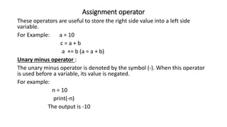 Assignment operator
These operators are useful to store the right side value into a left side
variable.
For Example: a = 10
c = a + b
a += b (a = a + b)
Unary minus operator :
The unary minus operator is denoted by the symbol (-). When this operator
is used before a variable, its value is negated.
For example:
n = 10
print(-n)
The output is -10
 