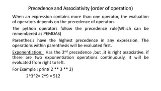Precedence and Associativity (order of operation)
When an expression contains more than one operator, the evaluation
of operators depends on the precedence of operators.
The python operators follow the precedence rule(Which can be
remembered as PEMDAS)
Parenthesis have the highest precedence in any expression. The
operations within parenthesis will be evaluated first.
Exponentiation: Has the 2nd precedence ,but ,it is right associative. if
there are two exponentiation operations continuously, it will be
evaluated from right to left.
For Example : print( 2 ** 3 ** 2)
2^3^2= 2^9 = 512
 