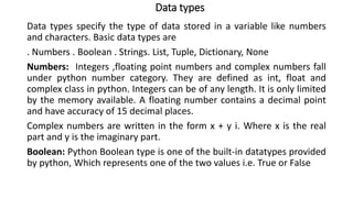 Data types
Data types specify the type of data stored in a variable like numbers
and characters. Basic data types are
. Numbers . Boolean . Strings. List, Tuple, Dictionary, None
Numbers: Integers ,floating point numbers and complex numbers fall
under python number category. They are defined as int, float and
complex class in python. Integers can be of any length. It is only limited
by the memory available. A floating number contains a decimal point
and have accuracy of 15 decimal places.
Complex numbers are written in the form x + y i. Where x is the real
part and y is the imaginary part.
Boolean: Python Boolean type is one of the built-in datatypes provided
by python, Which represents one of the two values i.e. True or False
 