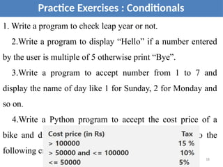 Practice Exercises : Conditionals
1. Write a program to check leap year or not.
2.Write a program to display “Hello” if a number entered
by the user is multiple of 5 otherwise print “Bye”.
3.Write a program to accept number from 1 to 7 and
display the name of day like 1 for Sunday, 2 for Monday and
so on.
4.Write a Python program to accept the cost price of a
bike and display the road tax to be paid according to the
following criteria.
18
 