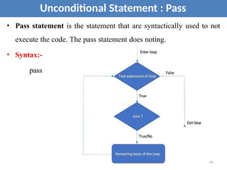 • Pass statement is the statement that are syntactically used to not
execute the code. The pass statement does noting.
• Syntax:-
pass
Unconditional Statement : Pass
45
 