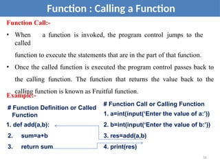 Function Call:-
• When a function is invoked, the program control jumps to the
called
function to execute the statements that are in the part of that function.
• Once the called function is executed the program control passes back to
the calling function. The function that returns the value back to the
calling function is known as Fruitful function.
Function : Calling a Function
# Function Call or Calling Function
1. a=int(input(‘Enter the value of a:’))
2. b=int(input(‘Enter the value of b:’))
3. res=add(a,b)
4. print(res)
Example:-
# Function Definition or Called
Function
1. def add(a,b):
2. sum=a+b
3. return sum
56
 