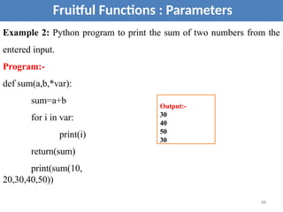 Fruitful Functions : Parameters
Example 2: Python program to print the sum of two numbers from the
entered input.
Program:-
def sum(a,b,*var):
sum=a+b
for i in var:
print(i)
return(sum)
print(sum(10,
20,30,40,50))
Output:-
30
40
50
30
68
 