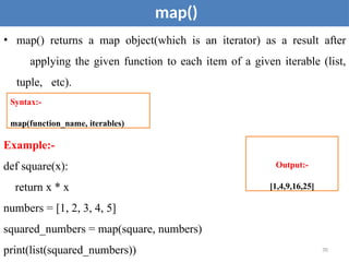 map()
• map() returns a map object(which is an iterator) as a result after
applying the given function to each item of a given iterable (list,
tuple, etc).
Example:-
def square(x):
return x * x
Syntax:-
map(function_name, iterables)
Output:-
[1,4,9,16,25]
numbers = [1, 2, 3, 4, 5]
squared_numbers = map(square, numbers)
print(list(squared_numbers)) 70
 