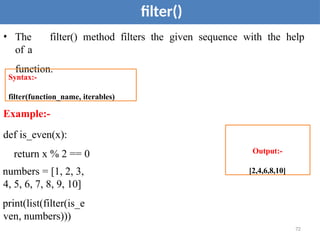 72
filter()
• The filter() method filters the given sequence with the help
of a
function.
Example:-
def is_even(x):
return x % 2 == 0
numbers = [1, 2, 3,
4, 5, 6, 7, 8, 9, 10]
print(list(filter(is_e
ven, numbers)))
Syntax:-
filter(function_name, iterables)
Output:-
[2,4,6,8,10]
 
