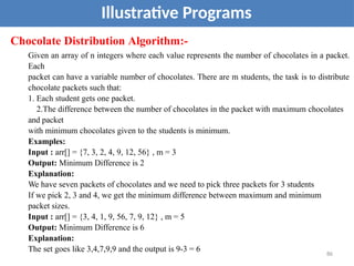 Illustrative Programs
Chocolate Distribution Algorithm:-
Given an array of n integers where each value represents the number of chocolates in a packet.
Each
packet can have a variable number of chocolates. There are m students, the task is to distribute
chocolate packets such that:
1. Each student gets one packet.
2.The difference between the number of chocolates in the packet with maximum chocolates
and packet
with minimum chocolates given to the students is minimum.
Examples:
Input : arr[] = {7, 3, 2, 4, 9, 12, 56} , m = 3
Output: Minimum Difference is 2
Explanation:
We have seven packets of chocolates and we need to pick three packets for 3 students
If we pick 2, 3 and 4, we get the minimum difference between maximum and minimum
packet sizes.
Input : arr[] = {3, 4, 1, 9, 56, 7, 9, 12} , m = 5
Output: Minimum Difference is 6
Explanation:
The set goes like 3,4,7,9,9 and the output is 9-3 = 6 86
 