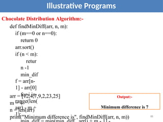 88
Illustrative Programs
Chocolate Distribution Algorithm:-
def findMinDiff(arr, n, m):
if (m==0 or n==0):
return 0
arr.sort()
if (n < m):
retur
n -1
min_dif
f = arr[n-
1] - arr[0]
for i in
range(len(
arr) - m +
1):
arr = [12,4,7,9,2,23,25]
m = 4
n = len(arr)
print("Minimum difference is", findMinDiff(arr, n, m))
Output:-
Minimum difference is 7
 