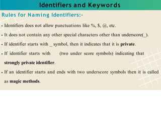 Identifiers and Keywords
Rules for Naming Identifiers:-
Identifiers does not allow punctuations like %, $, @, etc.
It does not contain any other special characters other than underscore(_).
If identifier starts with _ symbol, then it indicates that it is private.
If identifier starts with (two under score symbols) indicating that
strongly private identifier.
If an identifier starts and ends with two underscore symbols then it is called
as magic methods.
 