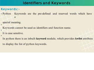 Identifiers and Keywords
Keywords:-
Python Keywords are the pre-defined and reserved words which have
a
special meaning.
Keywords cannot be used as identifiers and function name.
It is case sensitive.
In python there is an inbuilt keyword module, which provides kwlist attribute
to display the list of python keywords.
 