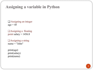 Assigning a variable in Python
❑ Assigning an integer
age = 45
❑Assigning a floating
point salary = 1456.8
❑Assigning a string
name = "John"
print(age)
print(salary)
print(name)
3
 