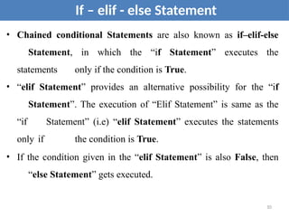 • Chained conditional Statements are also known as if–elif-else
Statement, in which the “if Statement” executes the
statements only if the condition is True.
• “elif Statement” provides an alternative possibility for the “if
Statement”. The execution of “Elif Statement” is same as the
“if Statement” (i.e) “elif Statement” executes the statements
only if the condition is True.
• If the condition given in the “elif Statement” is also False, then
“else Statement” gets executed.
If – elif - else Statement
10
 
