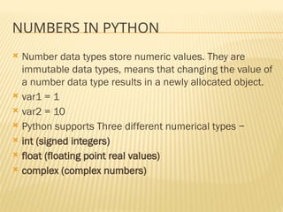 NUMBERS IN PYTHON
 Number data types store numeric values. They are
immutable data types, means that changing the value of
a number data type results in a newly allocated object.
 var1 = 1
 var2 = 10
 Python supports Three different numerical types −
 int (signed integers)
 float (floating point real values)
 complex (complex numbers)
 