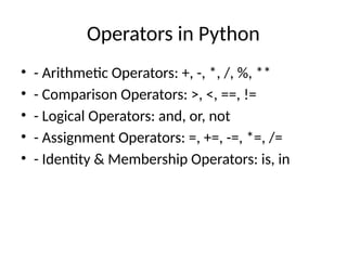 Operators in Python
• - Arithmetic Operators: +, -, *, /, %, **
• - Comparison Operators: >, <, ==, !=
• - Logical Operators: and, or, not
• - Assignment Operators: =, +=, -=, *=, /=
• - Identity & Membership Operators: is, in
 