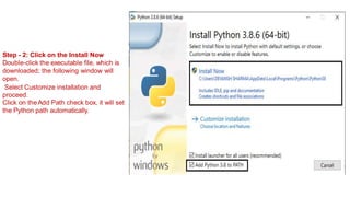 Step - 2: Click on the Install Now
Double-click the executable file, which is
downloaded; the following window will
open.
Select Customize installation and
proceed.
Click on theAdd Path check box, it will set
the Python path automatically.
 