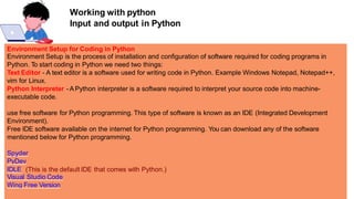 Working with python
Input and output in Python
Environment Setup for Coding in Python
Environment Setup is the process of installation and configuration of software required for coding programs in
Python. To start coding in Python we need two things:
Text Editor - A text editor is a software used for writing code in Python. Example Windows Notepad, Notepad++,
vim for Linux.
Python Interpreter - A Python interpreter is a software required to interpret your source code into machine-
executable code.
use free software for Python programming. This type of software is known as an IDE (Integrated Development
Environment).
Free IDE software available on the internet for Python programming. You can download any of the software
mentioned below for Python programming.
Spyder
PyDev
IDLE (This is the default IDE that comes with Python.)
Visual Studio Code
Wing Free Version
 