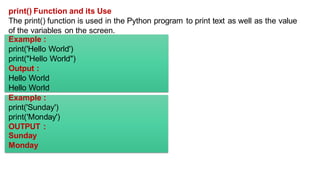 print() Function and its Use
The print() function is used in the Python program to print text as well as the value
of the variables on the screen.
Example :
print('Hello World')
print("Hello World")
Output :
Hello World
Hello World
Example :
print('Sunday')
print('Monday')
OUTPUT :
Sunday
Monday
 