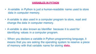 VARIABLES IN PYTHON
• A variable in Python is just a human-readable name used to store
data in computer memory.
• A variable is also used in a computer program to store, read and
change the data in computer memory.
• A variable is also known as Identifier because it is used for
identifying values in a computer program.
• When you declare a variable in Python programming language, it
means that you are asking the operating system to reserve a piece
of memory with that variable name for storing data.
 