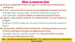 What is meant by Data
Data is a collection of facts or figure or combination of both (facts
and figure).
Facts - Any word that is consist of only alphabets is known as Facts.
Example: john, mango, book, etc these words are consist of
only alphabets. So each of them is a data but consist of Facts.
Figure - Any number whether it is whole number or real number is
a Figure.
Example: 15, 84.13, 5486, etc. So each of them is a data but consist of
Figure.
Combination of Both (Facts and Figure) - Anything which is consist
of Facts and Figure is known as Alphanumeric Text.
Example: 13street, alpha56, dx14c5, etc. So each of them is a data
but consist of Alphanumeric Text.
Note : Like other programming languages like C , C++, Python do not have any commands to
create variable
 