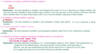 1. To declare an integer and float variable in python.
x=5
x=4.23
Explanation : we have declared a variable x and assigned the value 5 in it so, it becomes an integer variable. We
can use the same variable to store another type of value in it as you can see, on line number 2 we have used the
same variable name x to store a float value 4.23 in it so, now the variable x becomes a float variable
2. To declare a string variable in python.
y=“Python”
in it so, it becomes a string
Explanation : we have declared a variable y and assigned a string value python
variable .
3. To declare a boolean variable in python.
z=True
Explanation : we have declared a variable z and assigned a boolean value True in it so, it becomes a boolean
variable.
4. To declare multiple variables and assign multiple values in a single line.
a, b, c, d = 5, 4.26, "apple", True
a=5; b=4.26; c="apple"; d=True
Explanation :We have declared 4 variables a, b, c, d and assigned values 5, 4.26, "apple", True respectively in a
single line in two different ways, one using comma (,) and another using semicolon (;).
We Can use any one method that you like. So the value of a is 5, value of b is 4.23, value
of c is apple and value of d is True which becomes a boolean variable.
 