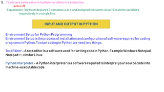 5. To declare same value inmultiple variablesin a single line.
a=b=c=15
Explanation :We have declared 3variables a, b, c and assigned the same value 15 inall the variables
respectively in a single line.
INPUTAND OUTPUT IN PYTHON
EnvironmentSetupforPythonProgramming
EnvironmentSetupistheprocessof installationandconfigurationofsoftwarerequiredforcoding
programsinPython.TostartcodinginPythonweneed two things:
Text Editor-A text editoris asoftwareused forwritingcodeinPython.ExampleWindowsNotepad,
Notepad++,vimforLinux.
PythonInterpreter - APythoninterpreterisa softwarerequiredtointerpretyoursourcecodeinto
machine-executablecode.
 