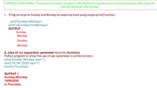 PRINT() FUNCTION : The print() function is used in the Python program to print text as well as the value of
the variables on the screen.
1. Program to print Sunday and Mondayon separate lines using single print() function.
print('SundaynMonday')
print('nSundaynnnMonday')
OUTPUT :
Sunday
Monday
Sunday
Monday
2. (Use of sep (separator) parameter in print() function)
Python program to show the use of sep parameter in print() function.
print('Sunday','Monday',sep='-')
print('18','06','2020',sep='/')
print('is Thursday')
OUTPUT :
Sunday-Monday
18/06/2020
is Thursday
 