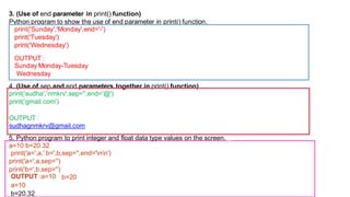 3. (Use of end parameter in print() function)
Python program to show the use of end parameter in print() function.
print('Sunday','Monday',end='-')
print('Tuesday')
print('Wednesday')
OUTPUT :
Sunday Monday-Tuesday
Wednesday
4. (Use of sep and end parameters together in print() function)
print(‘sudha',’nmkrv',sep='',end='@')
print(‘gmail.com')
OUTPUT :
sudhagnmkrv@gmail.com
5. Python program to print integer and float data type values on the screen.
a=10 b=20.32
print('a=',a,' b=',b,sep='',end='nn')
print('a=',a,sep='')
print('b=',b,sep='')
b=20
OUTPUT :a=10
a=10
b=20.32
 