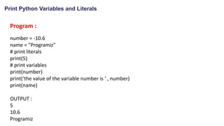 Print Python Variables and Literals
Program :
number = -10.6
name = "Programiz"
# print literals
print(5)
# print variables
print(number)
print(‘the value of the variable number is ‘ , number)
print(name)
OUTPUT :
5
10.6
Programiz
 