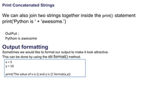 Print Concatenated Strings
We can also join two strings together inside the print() statement
print('Python is ' + 'awesome.')
OutPut :
Python is awesome
Output formatting
Sometimes we would like to format our output to make it look attractive.
This can be done by using the str.format() method.
x = 5
y = 10
print('The value of x is {} and y is {}'.format(x,y))
 
