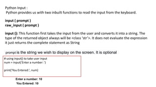 Python Input :
Python provides us with two inbuilt functions to read the input from the keyboard.
input ( prompt )
raw_input ( prompt )
input (): This function first takes the input from the user and converts it into a string. The
type of the returned object always will be <class ‘str’>. It does not evaluate the expression
it just returns the complete statement as String
Input(prompt)
prompt is the string we wish to display on the screen. It is optional
# using input() to take user input
num = input('Enter a number: ')
print('You Entered:', num)
Enter a number: 10
You Entered: 10
 