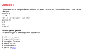 Operators :
Operators are special symbols that perform operations on variables (name of the values ) and values
Example :
print(5 + 6)
>> 11
Here + is a operator and 5 , 6 are values
Example :2 :
x=10
y=12
print(x+y)
Types of Python Operators
The different types of python operators are as follows :
1. Arithmetic operators
2. Assignment Operators
3. Comparison Operators
4. Logical Operators
5. Bitwise Operators
6. Special Operators
 