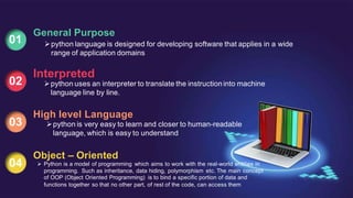 01
General Purpose
python language is designed for developing software that applies in a wide
range of application domains
02
Interpreted
python uses an interpreter to translate the instructioninto machine
lan
.guage line by line.
03
High level Language
python is very easy to learn and closer to human-readable
language, which is easy to understand
04
Object – Oriented
 Python is a model of programming which aims to work with the real-world entities in
programming. Such as inheritance, data hiding, polymorphism etc. The main concept
of OOP (Object Oriented Programming) is to bind a specific portion of data and
functions together so that no other part, of rest of the code, can access them
 